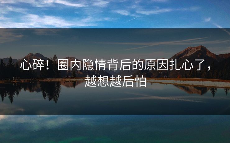 心碎！圈内隐情背后的原因扎心了，越想越后怕