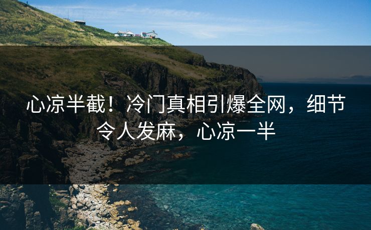 心凉半截！冷门真相引爆全网，细节令人发麻，心凉一半