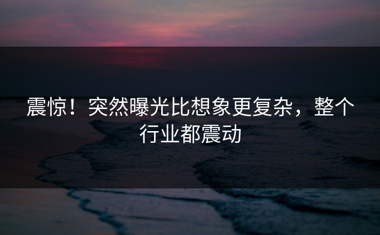 震惊！突然曝光比想象更复杂，整个行业都震动