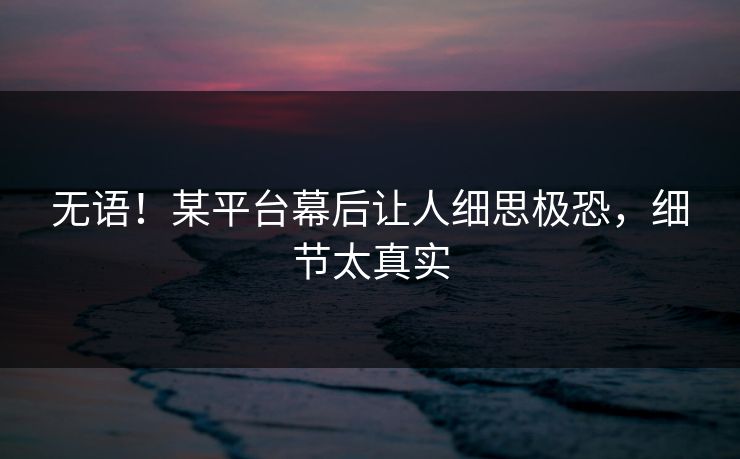 无语！某平台幕后让人细思极恐，细节太真实