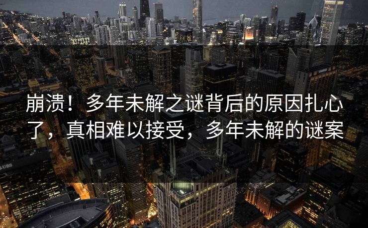 崩溃！多年未解之谜背后的原因扎心了，真相难以接受，多年未解的谜案