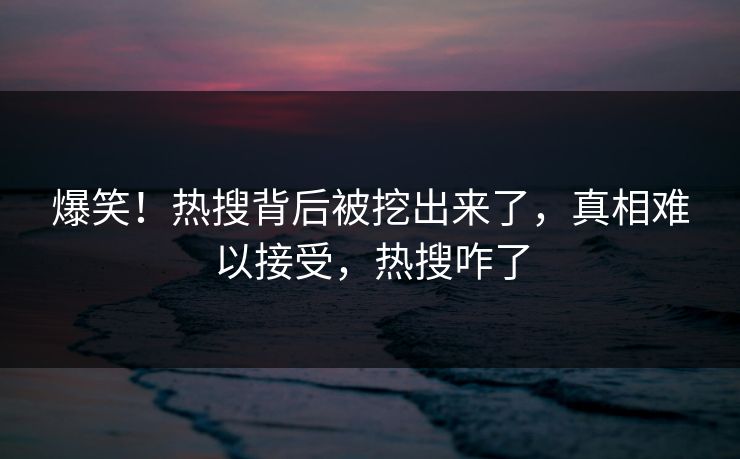 爆笑！热搜背后被挖出来了，真相难以接受，热搜咋了