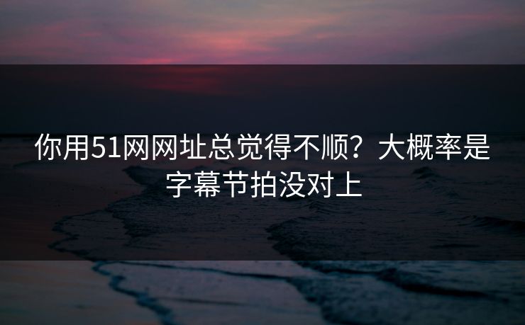你用51网网址总觉得不顺？大概率是字幕节拍没对上