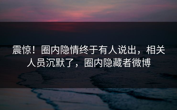 震惊！圈内隐情终于有人说出，相关人员沉默了，圈内隐藏者微博