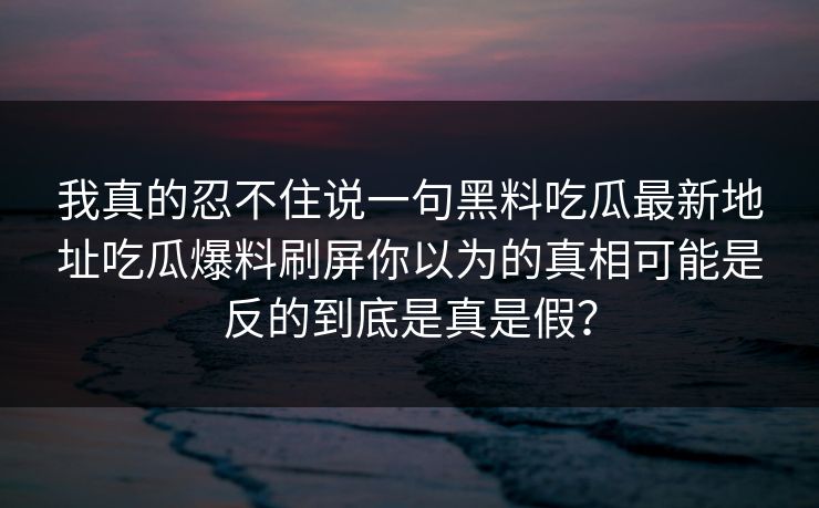 我真的忍不住说一句黑料吃瓜最新地址吃瓜爆料刷屏你以为的真相可能是反的到底是真是假？