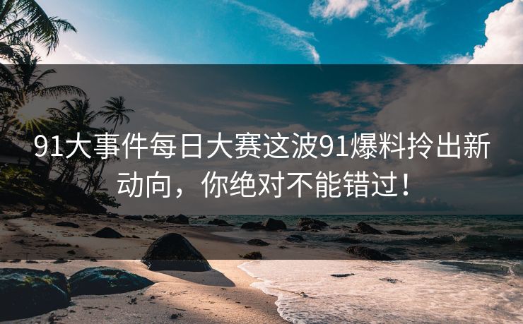 91大事件每日大赛这波91爆料拎出新动向，你绝对不能错过！