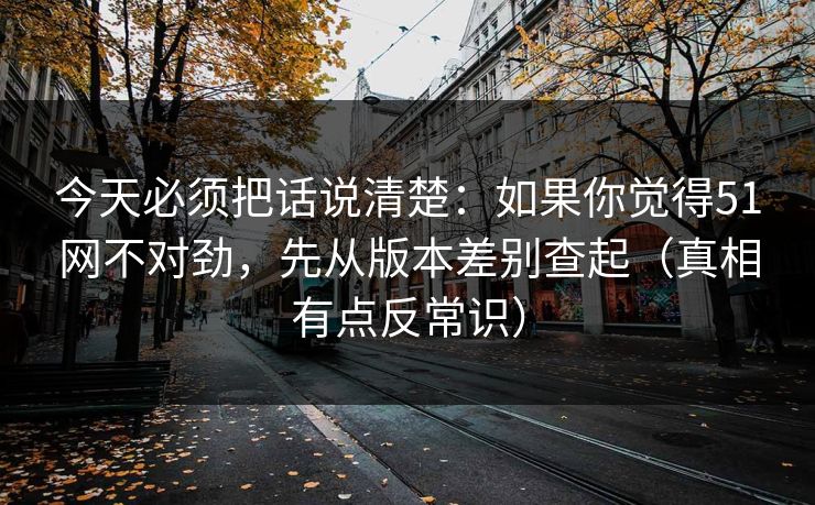 今天必须把话说清楚：如果你觉得51网不对劲，先从版本差别查起（真相有点反常识）