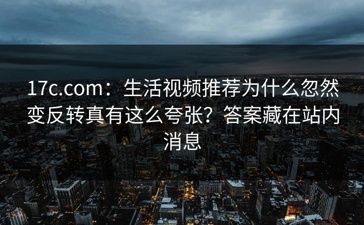 17c.com：生活视频推荐为什么忽然变反转真有这么夸张？答案藏在站内消息