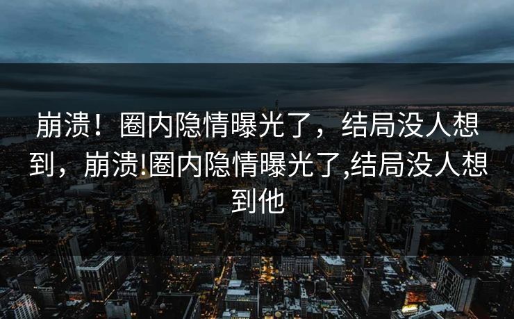 崩溃！圈内隐情曝光了，结局没人想到，崩溃!圈内隐情曝光了,结局没人想到他