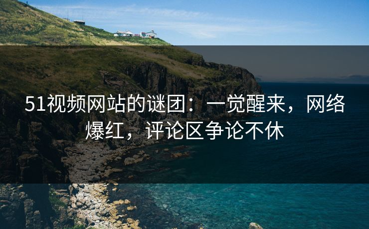 51视频网站的谜团：一觉醒来，网络爆红，评论区争论不休