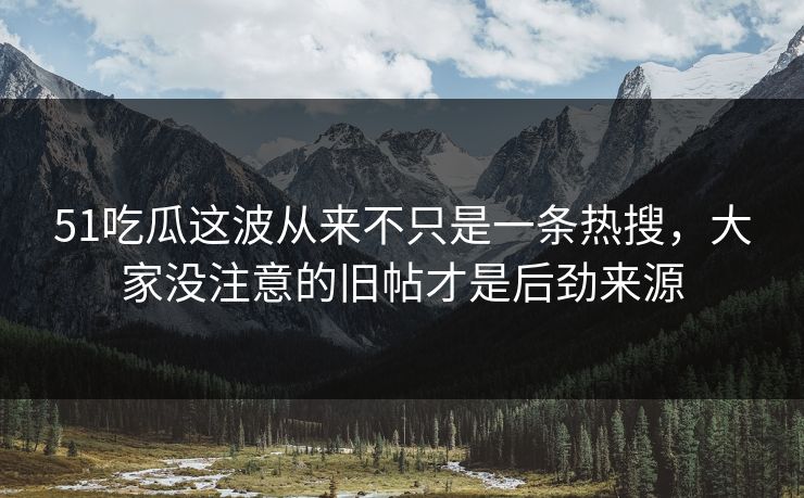 51吃瓜这波从来不只是一条热搜，大家没注意的旧帖才是后劲来源