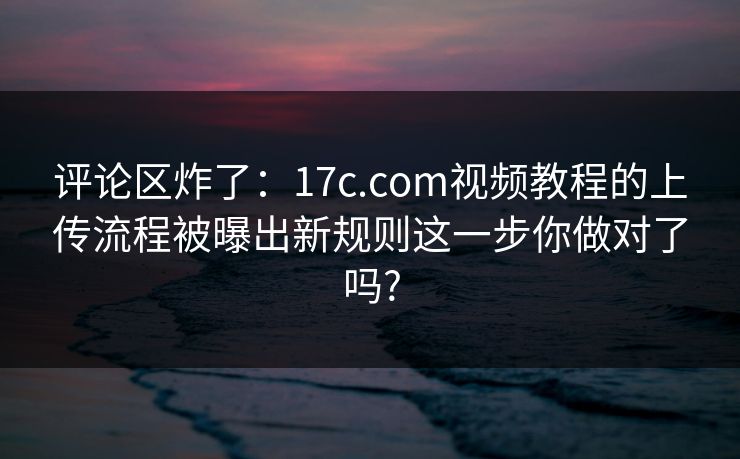 评论区炸了：17c.com视频教程的上传流程被曝出新规则这一步你做对了吗?