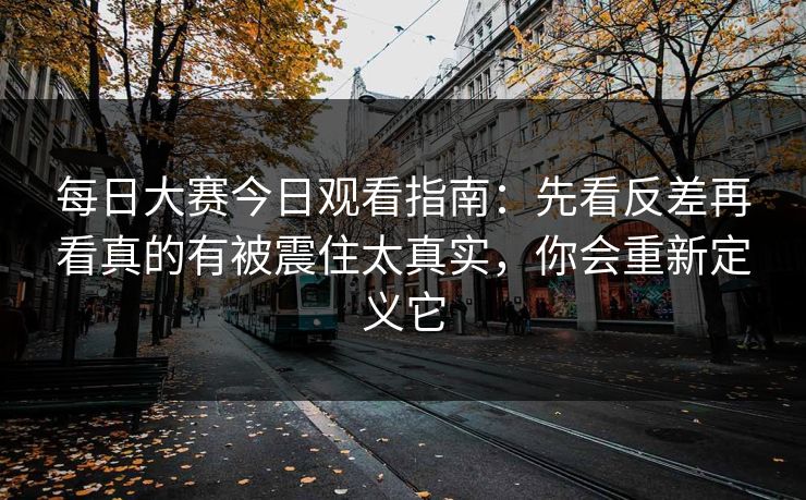 每日大赛今日观看指南:先看反差再看真的有被震住太真实,你会重新定义它 每日大赛今日观看指南:先看反差再看真的有被震住太真实,你会重新定义它