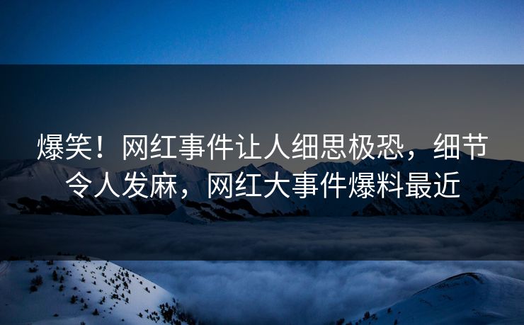 爆笑！网红事件让人细思极恐，细节令人发麻，网红大事件爆料最近
