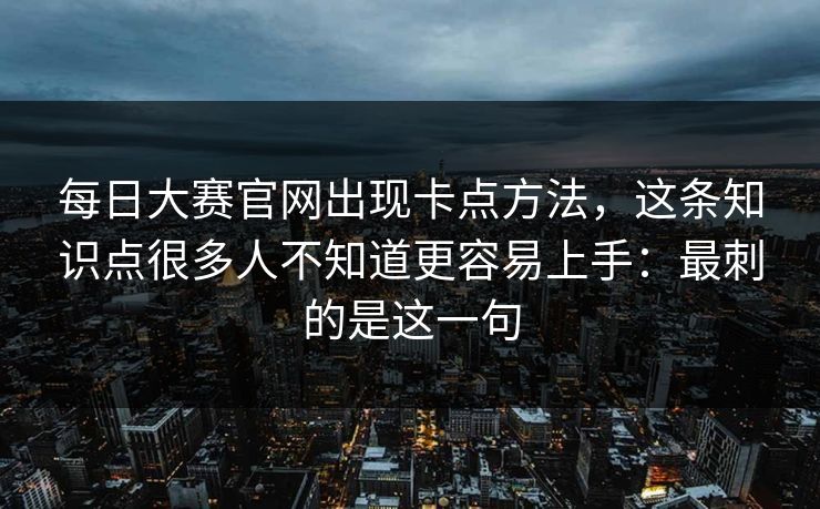 每日大赛官网出现卡点方法，这条知识点很多人不知道更容易上手：最刺的是这一句